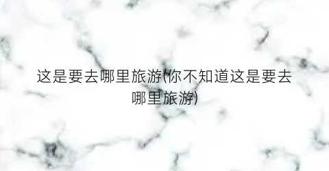 这是要去哪里旅游(你不知道这是要去哪里旅游)