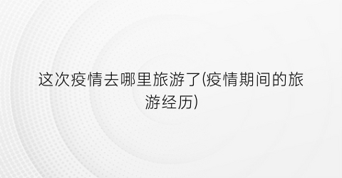 这次疫情去哪里旅游了(疫情期间的旅游经历)