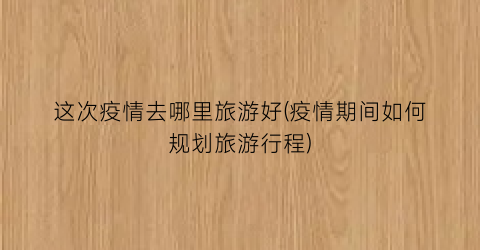 这次疫情去哪里旅游好(疫情期间如何规划旅游行程)