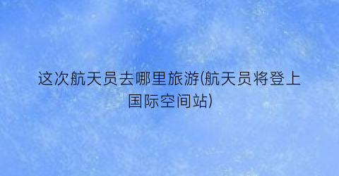 这次航天员去哪里旅游(航天员将登上国际空间站)