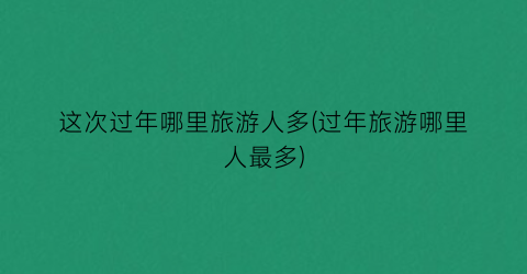 这次过年哪里旅游人多(过年旅游哪里人最多)