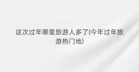 这次过年哪里旅游人多了(今年过年旅游热门地)
