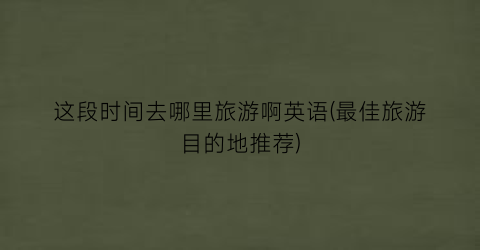 这段时间去哪里旅游啊英语(最佳旅游目的地推荐)