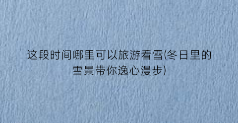 这段时间哪里可以旅游看雪(冬日里的雪景带你逸心漫步)