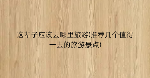 这辈子应该去哪里旅游(推荐几个值得一去的旅游景点)