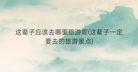 这辈子应该去哪里旅游呢(这辈子一定要去的旅游景点)