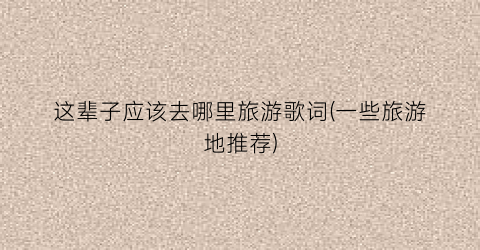 这辈子应该去哪里旅游歌词(一些旅游地推荐)