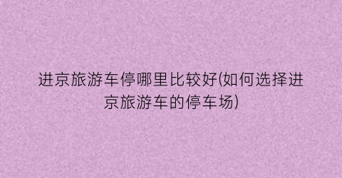 进京旅游车停哪里比较好(如何选择进京旅游车的停车场)