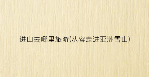 进山去哪里旅游(从容走进亚洲雪山)