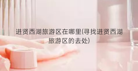 进贤西湖旅游区在哪里(寻找进贤西湖旅游区的去处)