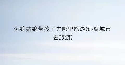远嫁姑娘带孩子去哪里旅游(远离城市去旅游)
