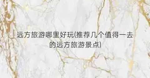 远方旅游哪里好玩(推荐几个值得一去的远方旅游景点)