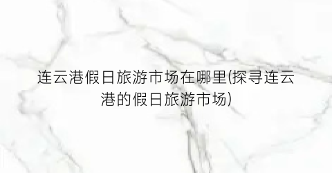 连云港假日旅游市场在哪里(探寻连云港的假日旅游市场)