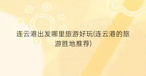 连云港出发哪里旅游好玩(连云港的旅游胜地推荐)