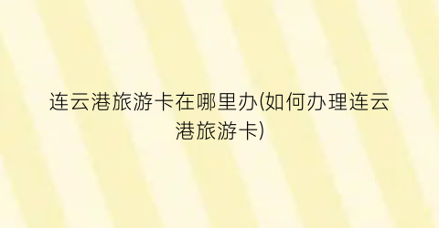 连云港旅游卡在哪里办(如何办理连云港旅游卡)