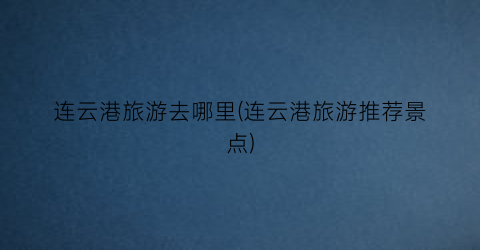 连云港旅游去哪里(连云港旅游推荐景点)