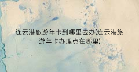 连云港旅游年卡到哪里去办(连云港旅游年卡办理点在哪里)