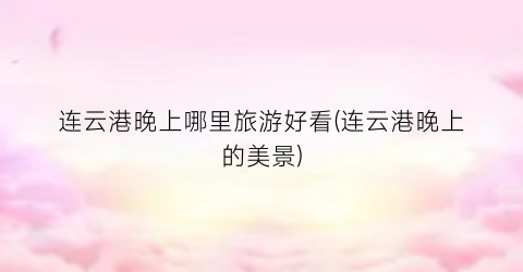 连云港晚上哪里旅游好看(连云港晚上的美景)