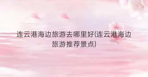 连云港海边旅游去哪里好(连云港海边旅游推荐景点)