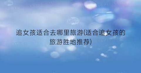 追女孩适合去哪里旅游(适合追女孩的旅游胜地推荐)