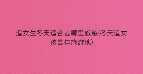 追女生冬天适合去哪里旅游(冬天追女孩最佳旅游地)