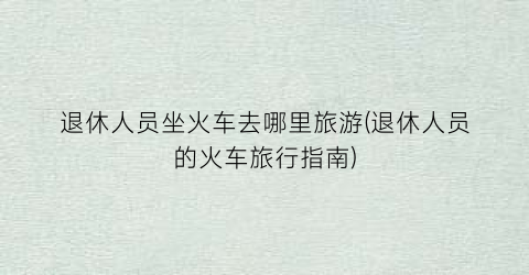 退休人员坐火车去哪里旅游(退休人员的火车旅行指南)