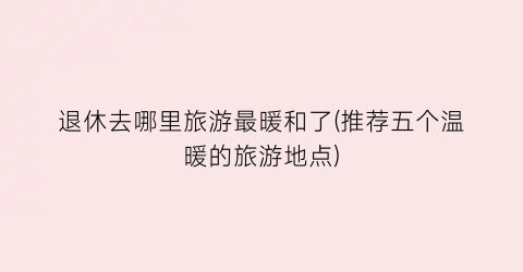 退休去哪里旅游最暖和了(推荐五个温暖的旅游地点)