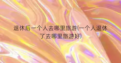 退休后一个人去哪里旅游(一个人退休了去哪里旅游好)