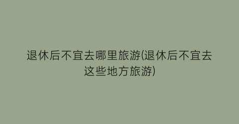退休后不宜去哪里旅游(退休后不宜去这些地方旅游)