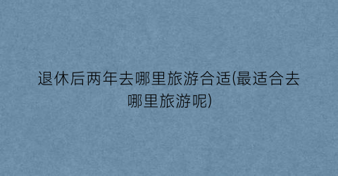 退休后两年去哪里旅游合适(最适合去哪里旅游呢)