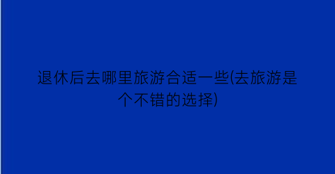 退休后去哪里旅游合适一些(去旅游是个不错的选择)