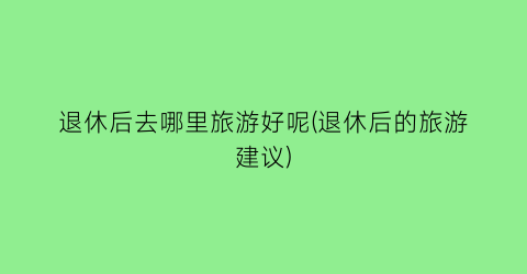 退休后去哪里旅游好呢(退休后的旅游建议)