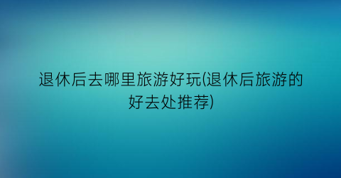 退休后去哪里旅游好玩(退休后旅游的好去处推荐)