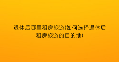 退休后哪里租房旅游(如何选择退休后租房旅游的目的地)