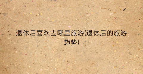 退休后喜欢去哪里旅游(退休后的旅游趋势)