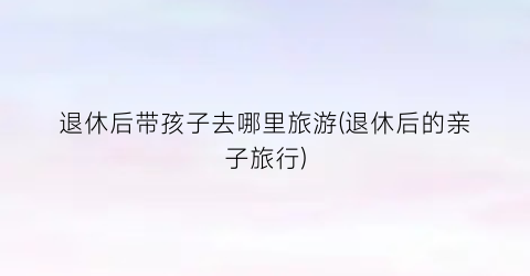 退休后带孩子去哪里旅游(退休后的亲子旅行)