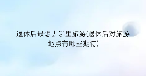 退休后最想去哪里旅游(退休后对旅游地点有哪些期待)