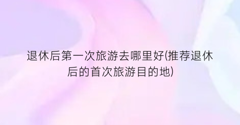 退休后第一次旅游去哪里好(推荐退休后的首次旅游目的地)