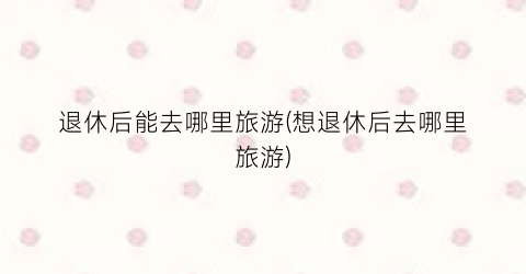 退休后能去哪里旅游(想退休后去哪里旅游)