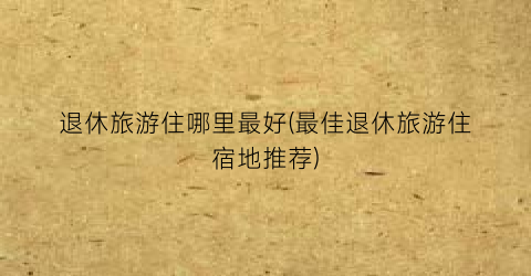 退休旅游住哪里最好(最佳退休旅游住宿地推荐)