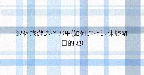 退休旅游选择哪里(如何选择退休旅游目的地)