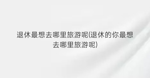 退休最想去哪里旅游呢(退休的你最想去哪里旅游呢)