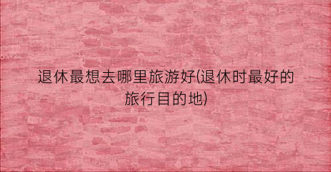 退休最想去哪里旅游好(退休时最好的旅行目的地)