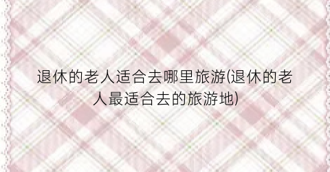 退休的老人适合去哪里旅游(退休的老人最适合去的旅游地)