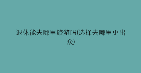 退休能去哪里旅游吗(选择去哪里更出众)