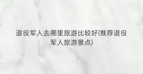 退役军人去哪里旅游比较好(推荐退役军人旅游景点)