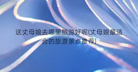 送丈母娘去哪里旅游好呢(丈母娘最适合的旅游景点推荐)