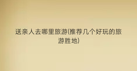 送亲人去哪里旅游(推荐几个好玩的旅游胜地)