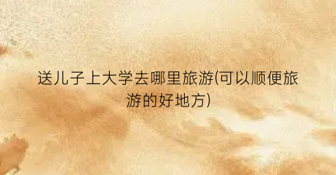 送儿子上大学去哪里旅游(可以顺便旅游的好地方)