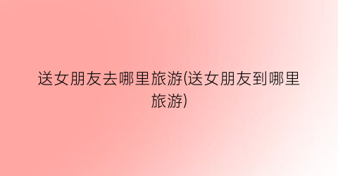 送女朋友去哪里旅游(送女朋友到哪里旅游)